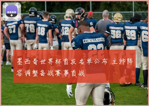 墨西哥世界杯首发名单公布 主帅阵容调整备战赛事首战