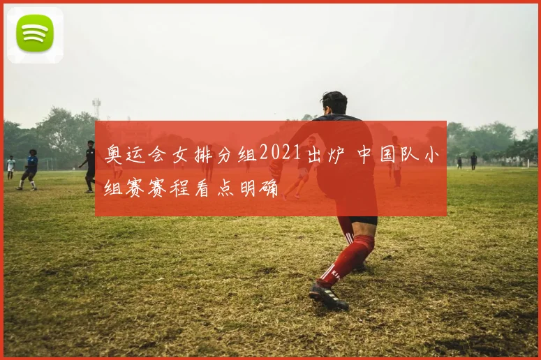 奥运会女排分组2021出炉 中国队小组赛赛程看点明确