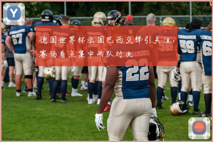 德国世界杯法国巴西交锋引关注,赛场看点集中两队对决