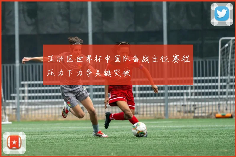 亚洲区世界杯中国队备战出征 赛程压力下力争关键突破