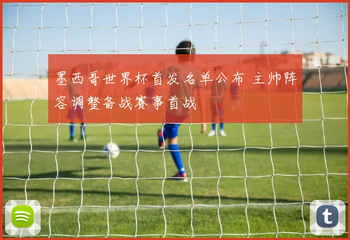 墨西哥世界杯首发名单公布 主帅阵容调整备战赛事首战