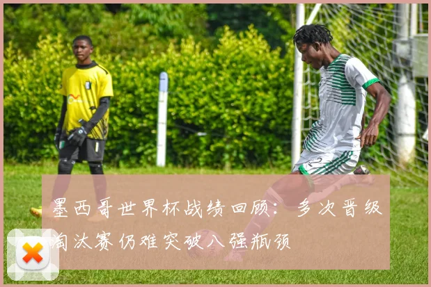 墨西哥世界杯战绩回顾：多次晋级淘汰赛仍难突破八强瓶颈