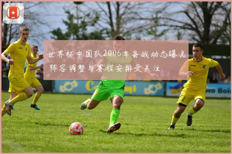 世界杯中国队2006年备战动态曝光 阵容调整与赛程安排受关注