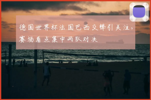 德国世界杯法国巴西交锋引关注,赛场看点集中两队对决