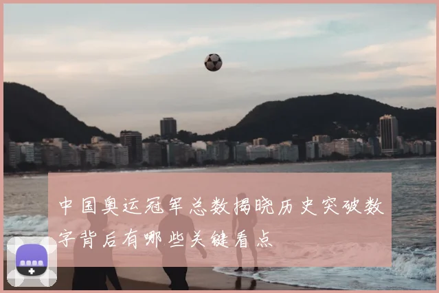 中国奥运冠军总数揭晓历史突破数字背后有哪些关键看点