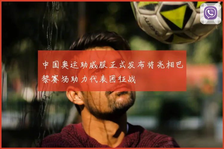 中国奥运助威服正式发布将亮相巴黎赛场助力代表团征战
