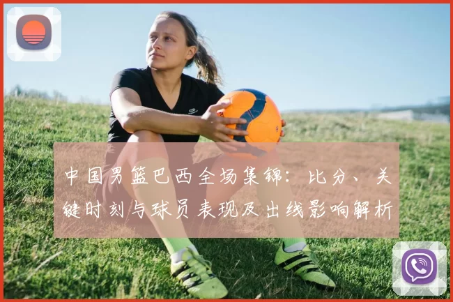中国男篮巴西全场集锦：比分、关键时刻与球员表现及出线影响解析