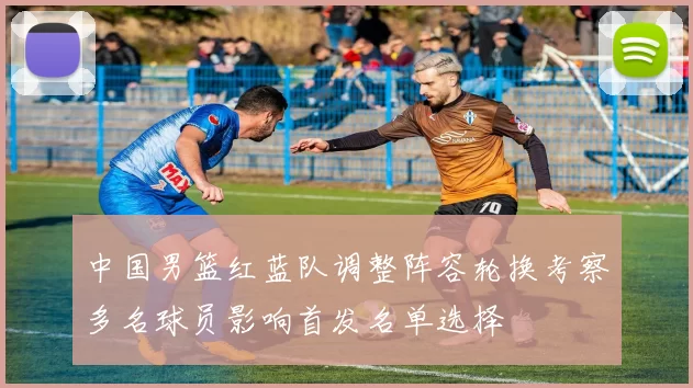 中国男篮红蓝队调整阵容轮换考察多名球员影响首发名单选择