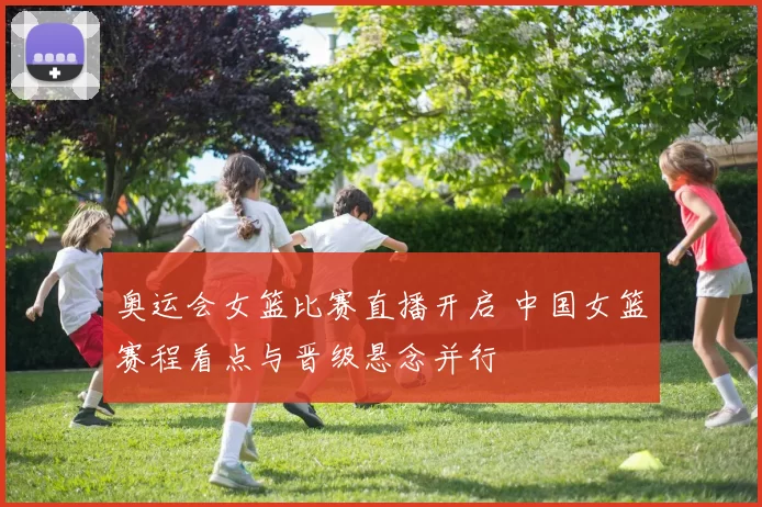 奥运会女篮比赛直播开启 中国女篮赛程看点与晋级悬念并行
