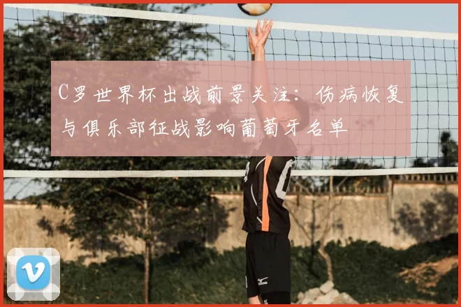 C罗世界杯出战前景关注:伤病恢复与俱乐部征战影响葡萄牙名单