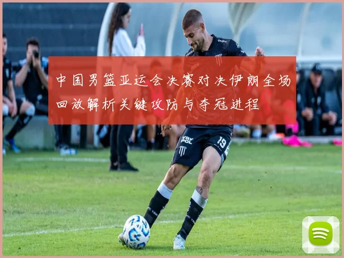 中国男篮亚运会决赛对决伊朗全场回放解析关键攻防与夺冠进程