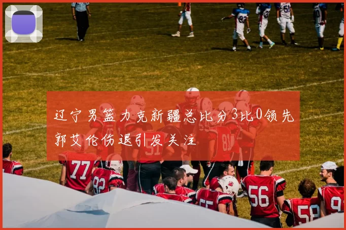 辽宁男篮力克新疆总比分3比0领先郭艾伦伤退引发关注