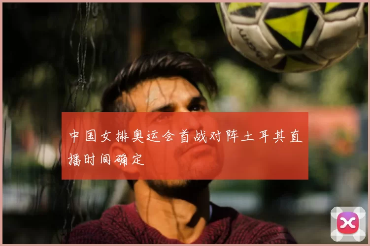 中国女排奥运会首战对阵土耳其直播时间确定