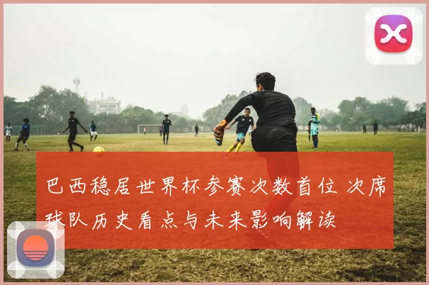 巴西稳居世界杯参赛次数首位 次席球队历史看点与未来影响解读