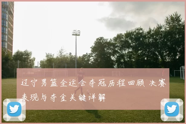 辽宁男篮全运会夺冠历程回顾 决赛表现与夺金关键详解