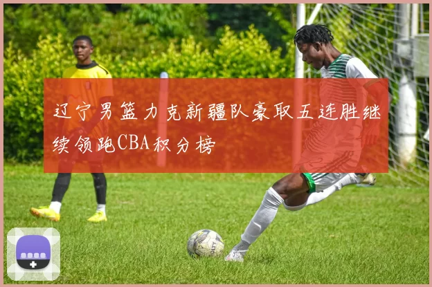 辽宁男篮力克新疆队豪取五连胜继续领跑CBA积分榜