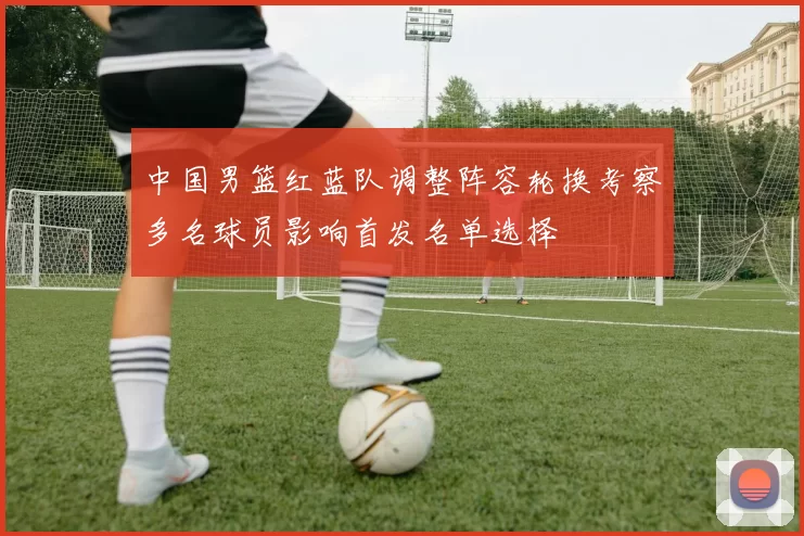 中国男篮红蓝队调整阵容轮换考察多名球员影响首发名单选择