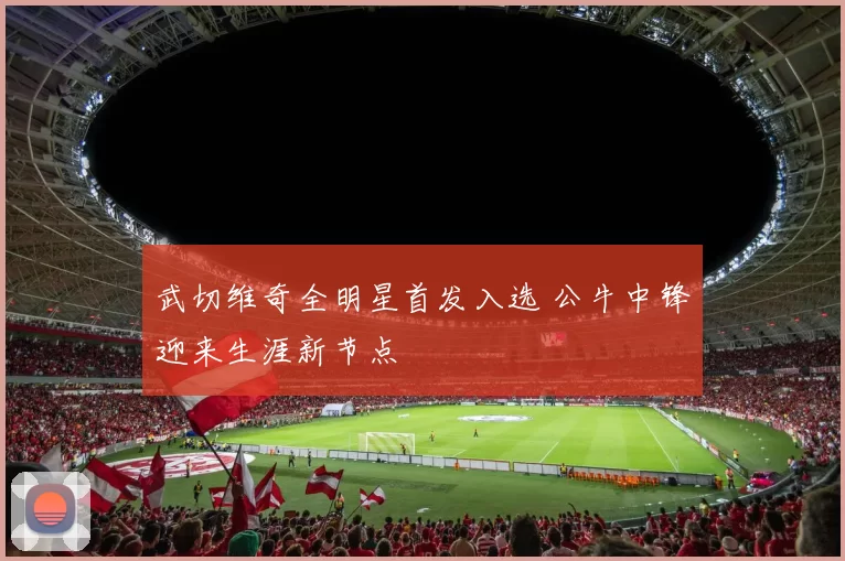 武切维奇全明星首发入选 公牛中锋迎来生涯新节点