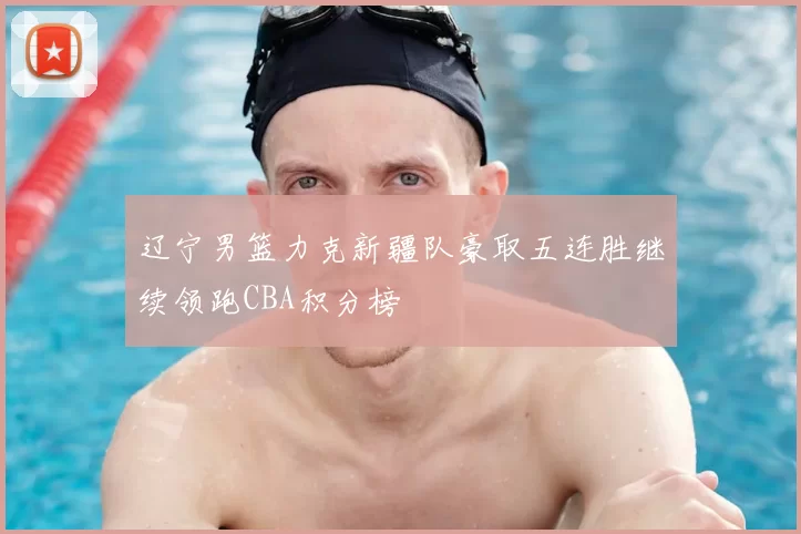 辽宁男篮力克新疆队豪取五连胜继续领跑CBA积分榜