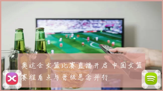 奥运会女篮比赛直播开启 中国女篮赛程看点与晋级悬念并行