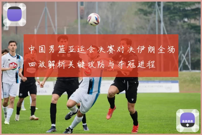 中国男篮亚运会决赛对决伊朗全场回放解析关键攻防与夺冠进程