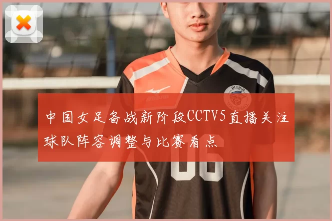 中国女足备战新阶段CCTV5直播关注球队阵容调整与比赛看点