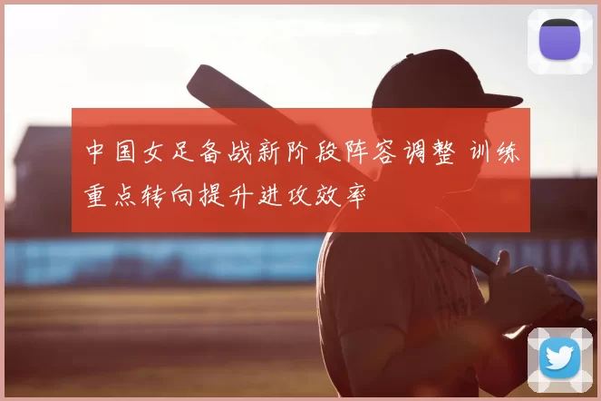 中国女足备战新阶段阵容调整 训练重点转向提升进攻效率