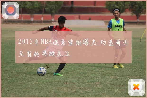 2013年NBA选秀重排曝光 约基奇升至首轮再掀关注