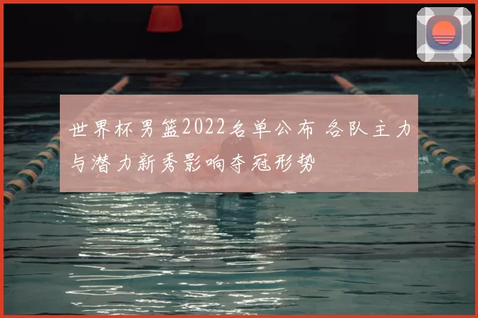 世界杯男篮2022名单公布 各队主力与潜力新秀影响夺冠形势