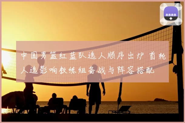中国男篮红蓝队选人顺序出炉 首轮人选影响教练组备战与阵容搭配