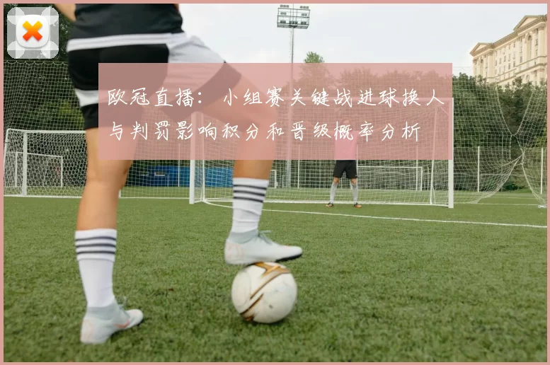 欧冠直播：小组赛关键战进球换人与判罚影响积分和晋级概率分析