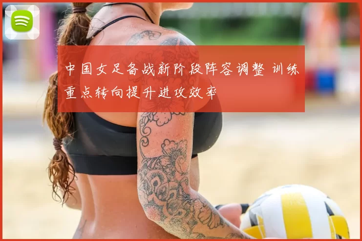 中国女足备战新阶段阵容调整 训练重点转向提升进攻效率