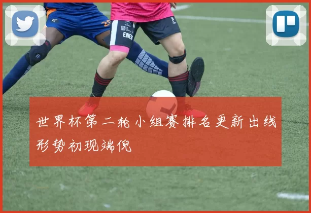 世界杯第二轮小组赛排名更新出线形势初现端倪