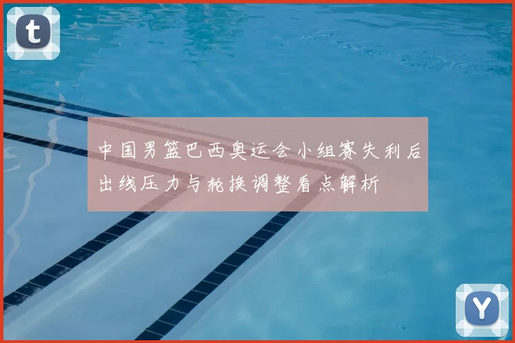 中国男篮巴西奥运会小组赛失利后出线压力与轮换调整看点解析