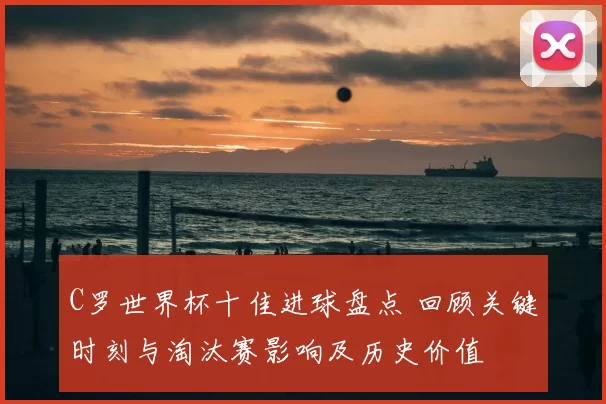 C罗世界杯十佳进球盘点 回顾关键时刻与淘汰赛影响及历史价值