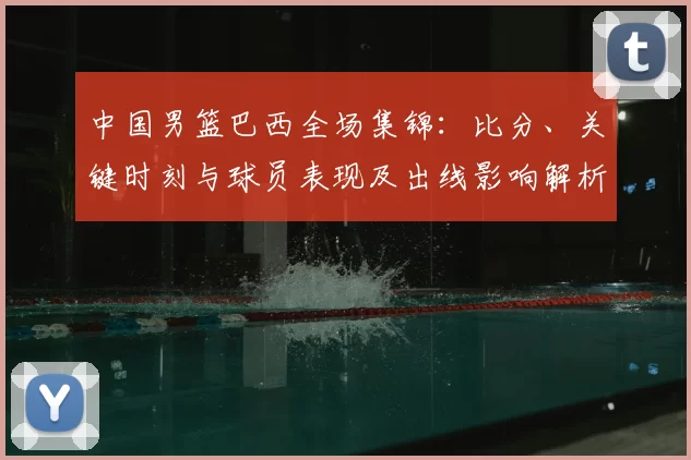 中国男篮巴西全场集锦：比分、关键时刻与球员表现及出线影响解析