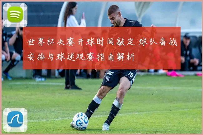 世界杯决赛开球时间敲定 球队备战安排与球迷观赛指南解析