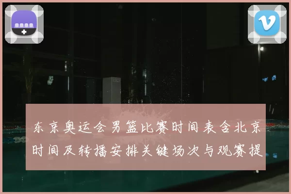东京奥运会男篮比赛时间表含北京时间及转播安排关键场次与观赛提示