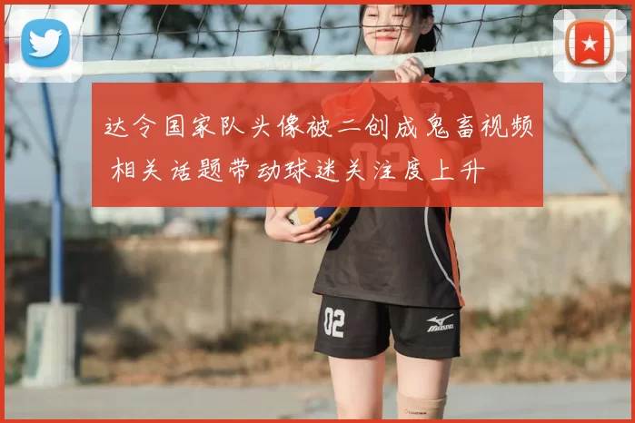 达令国家队头像被二创成鬼畜视频 相关话题带动球迷关注度上升