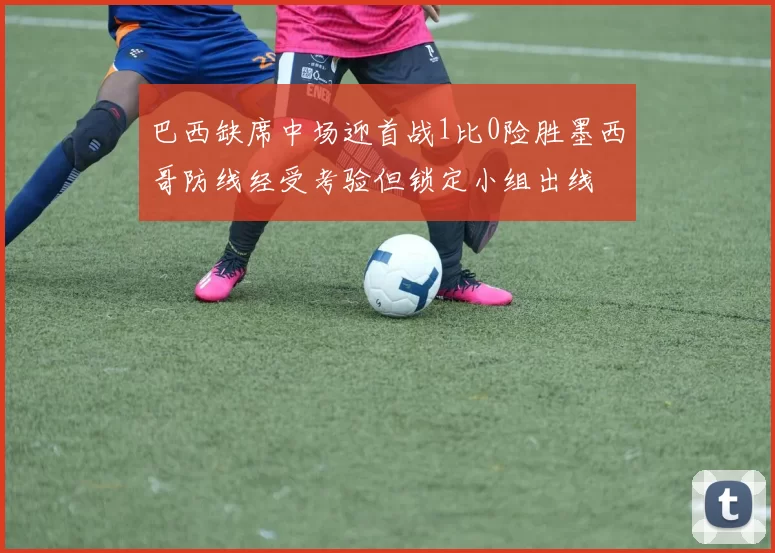 巴西缺席中场迎首战1比0险胜墨西哥防线经受考验但锁定小组出线