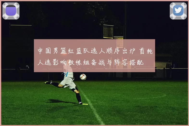 中国男篮红蓝队选人顺序出炉 首轮人选影响教练组备战与阵容搭配