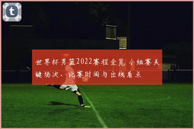 世界杯男篮2022赛程全览 小组赛关键场次、比赛时间与出线看点