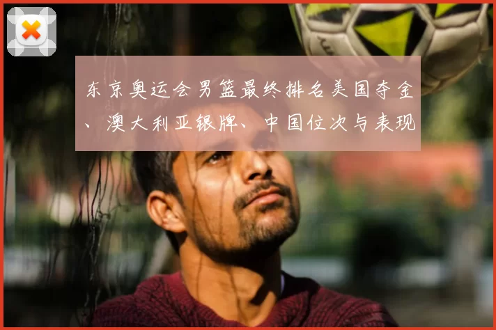 东京奥运会男篮最终排名美国夺金、澳大利亚银牌、中国位次与表现回顾