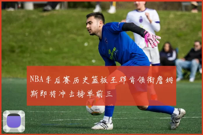NBA季后赛历史篮板王邓肯领衔詹姆斯即将冲击榜单前三