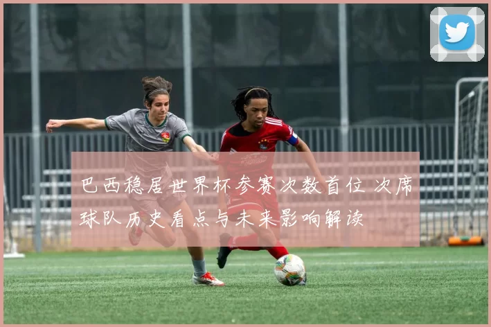 巴西稳居世界杯参赛次数首位 次席球队历史看点与未来影响解读